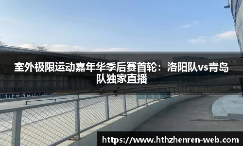 室外极限运动嘉年华季后赛首轮：洛阳队vs青岛队独家直播